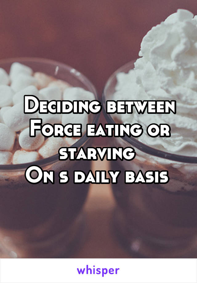 Deciding between Force eating or starving 
On s daily basis 