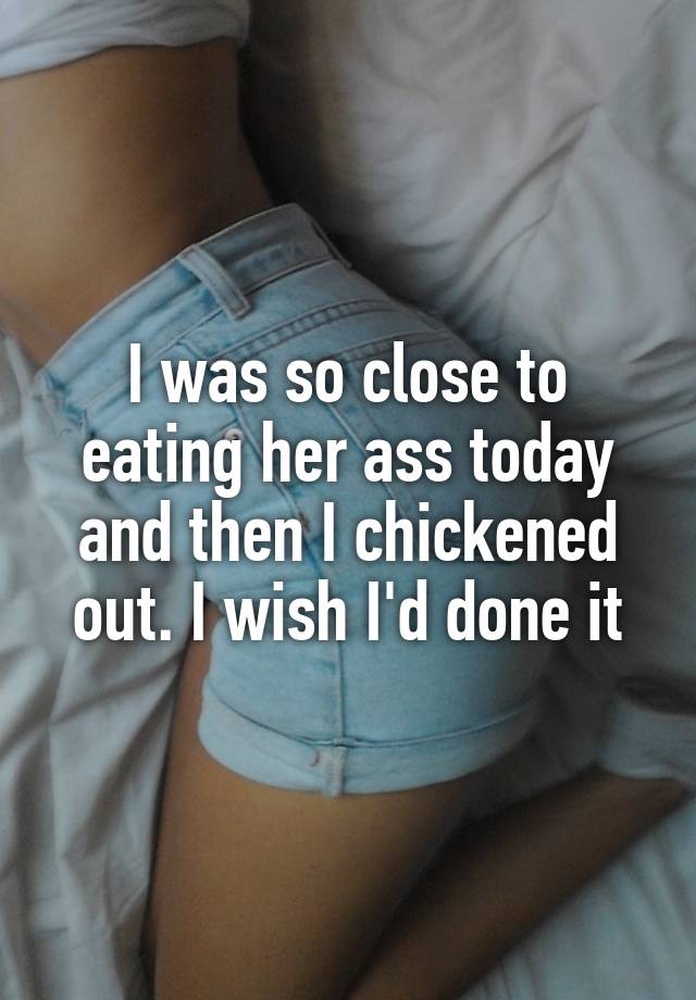 I was so close to eating her ass today and then I chickened out. 