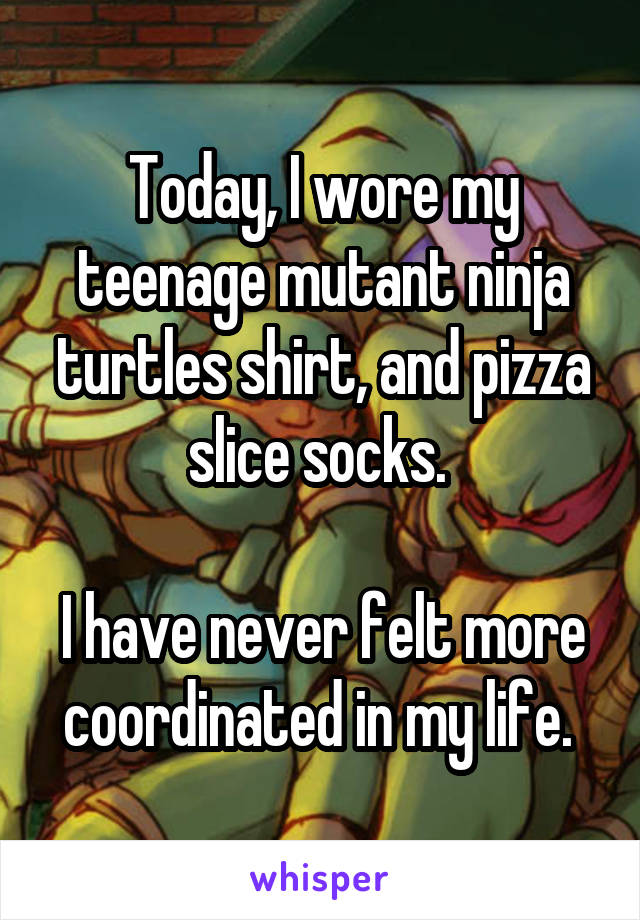 Today, I wore my teenage mutant ninja turtles shirt, and pizza slice socks. 

I have never felt more coordinated in my life. 