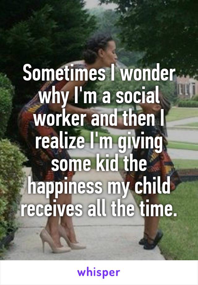 Sometimes I wonder why I'm a social worker and then I realize I'm giving some kid the happiness my child receives all the time.