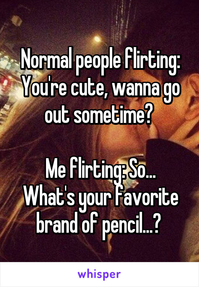 Normal People Flirting You Re Cute Wanna Go Out Sometime Me Flirting So What S Your Favorite