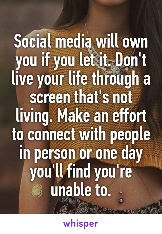 Social media will own you if you let it. Don't live your life through a screen that's not living. Make an effort to connect with people in person or one day you'll find you're unable to.