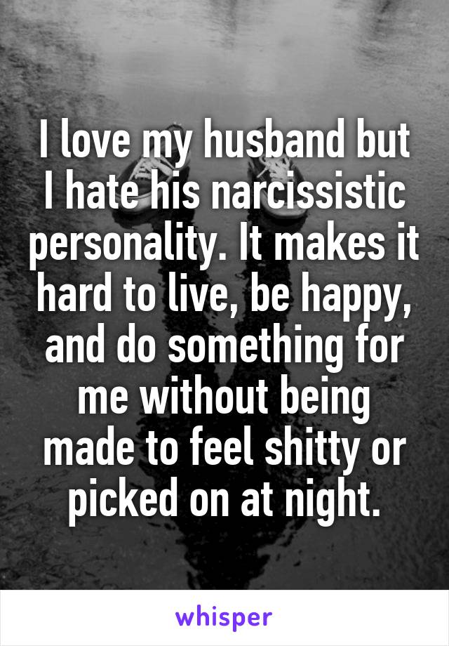I love my husband but I hate his narcissistic personality. It makes it hardto live, be happy, and do something for me without being made to feelshitty or picked on at night.