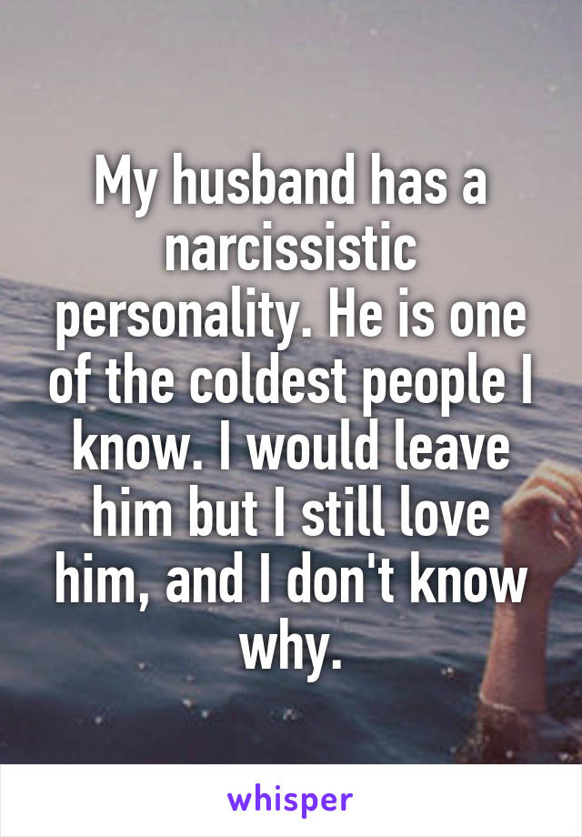 My husband has a narcissistic personality. He is one of the coldest peopleI know. I would leave him but I still love him, and I don