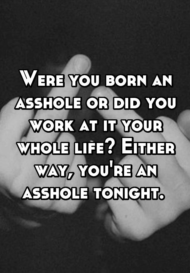 Were you born an asshole or did you work at it your whole life?