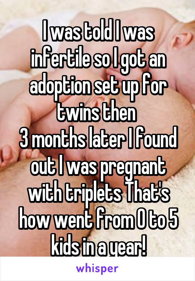 I was told I was infertile so I got an adoption set up for twins then 
3 months later I found out I was pregnant with triplets That's how went from 0 to 5 kids in a year!