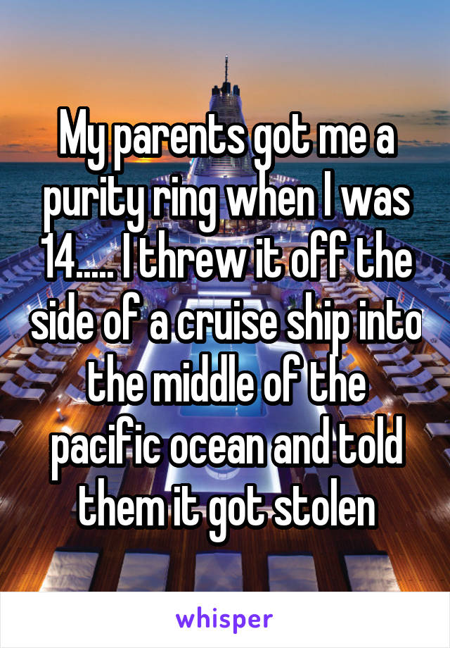 My parents got me a purity ring when I was 14..... I threw it off the side of a cruise ship into the middle of the pacific ocean and told them it got stolen