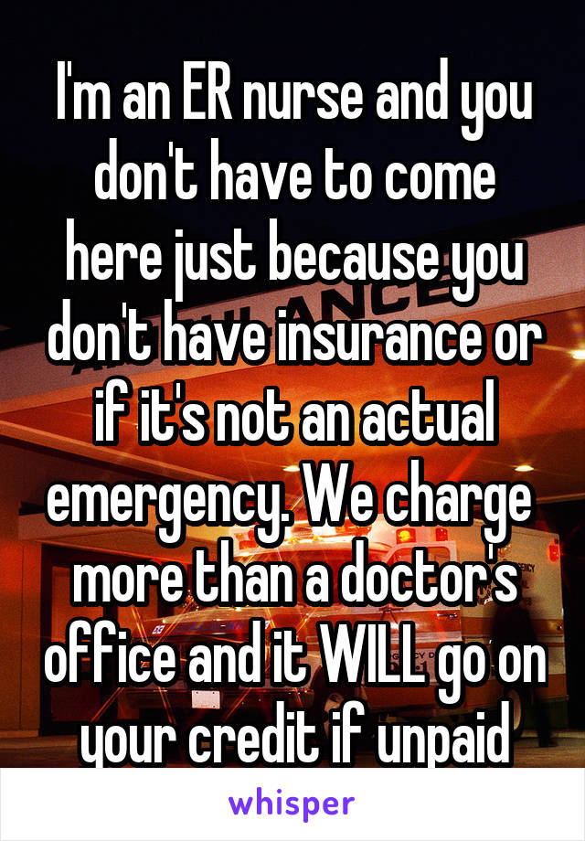 I'm an ER nurse and you don't have to come here just because you don't have insurance or if it's not an actual emergency. We charge  more than a doctor's office and it WILL go on your credit if unpaid