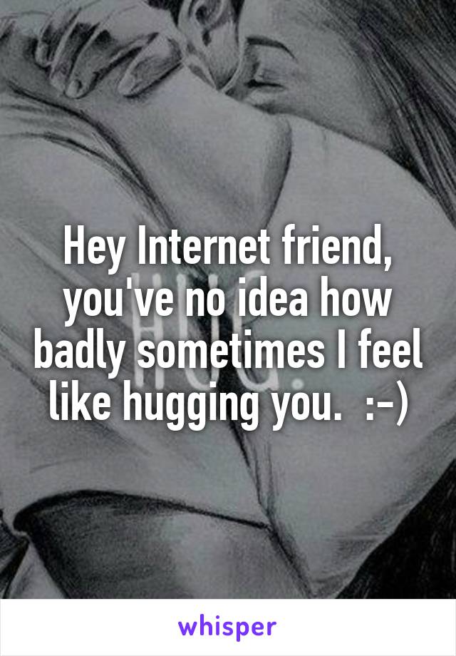 Hey Internet friend, you've no idea how badly sometimes I feel like hu...