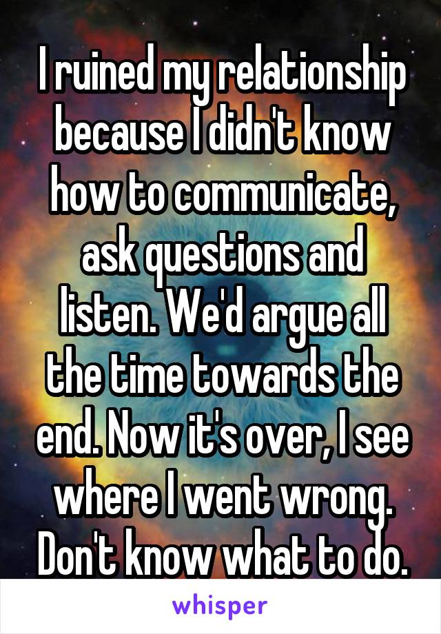 I ruined my relationship because I didn't know how to communicate, ask questions and listen. We'd argue all the time towards the end. Now it's over, I see where I went wrong. Don't know what to do.