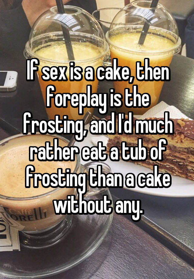 If Sex Is A Cake Then Foreplay Is The Frosting And Id Much Rather Eat A Tub Of Frosting Than 