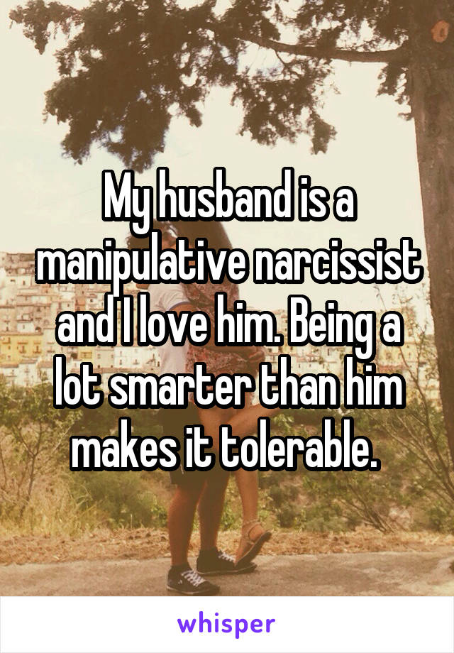 My husband is a manipulative narcissist and I love him. Being a lot smarterthan him makes it tolerable. 