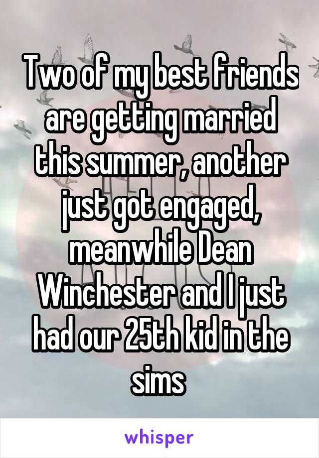 Two of my best friends are getting married this summer, another just got engaged, meanwhile Dean Winchester and I just had our 25th kid in the sims 