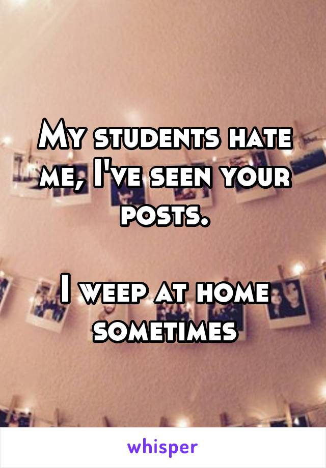 My students hate me, I've seen your posts.

I weep at home sometimes