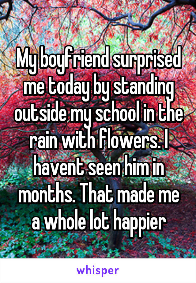 My boyfriend surprised me today by standing outside my school in the rain with flowers. I havent seen him in months. That made me a whole lot happier