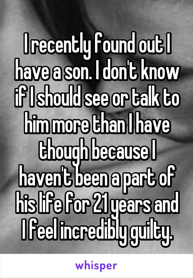 I recently found out I have a son. I don't know if I should see or talk to him more than I have though because I haven't been a part of his life for 21 years and I feel incredibly guilty.