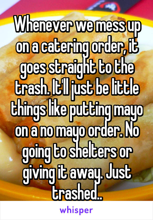 Whenever we mess up on a catering order, it goes straight to the trash. It'll just be little things like putting mayo on a no mayo order. No going to shelters or giving it away. Just trashed..