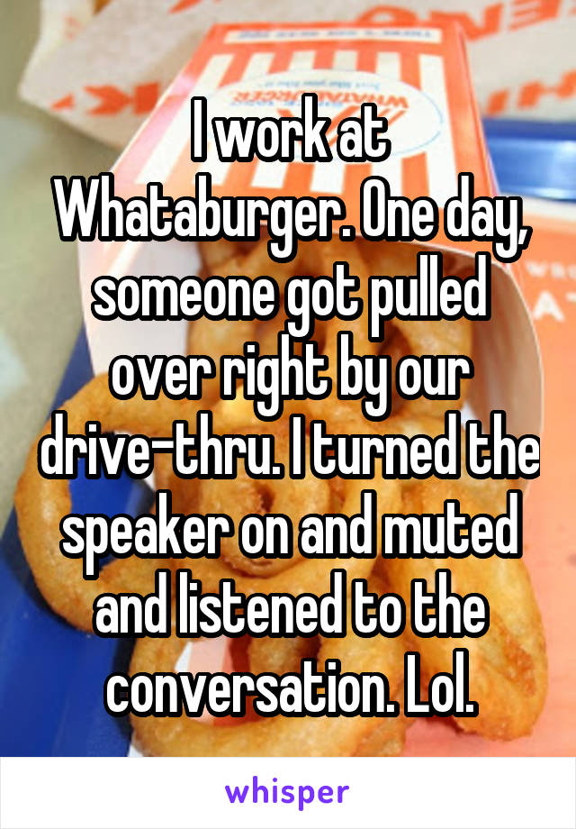I work at Whataburger. One day, someone got pulled over right by our drive-thru. I turned the speaker on and muted and listened to the conversation. Lol.