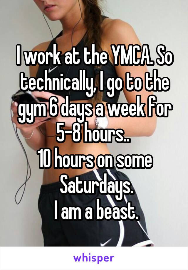 I work at the YMCA. So technically, I go to the gym 6 days a week for 5-8 hours.. 
10 hours on some
 Saturdays.
 I am a beast.