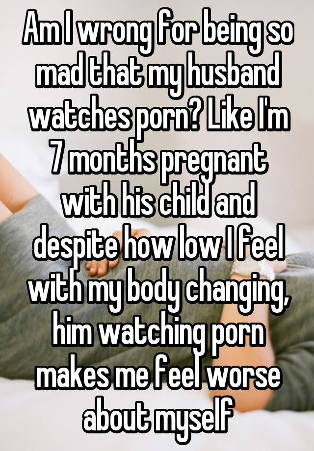 My Husband Watches Porn - Am I wrong for being so mad that my husband watches porn? Like I'm 7 months  pregnant with his child and despite how low I feel with my body changing,  him watching