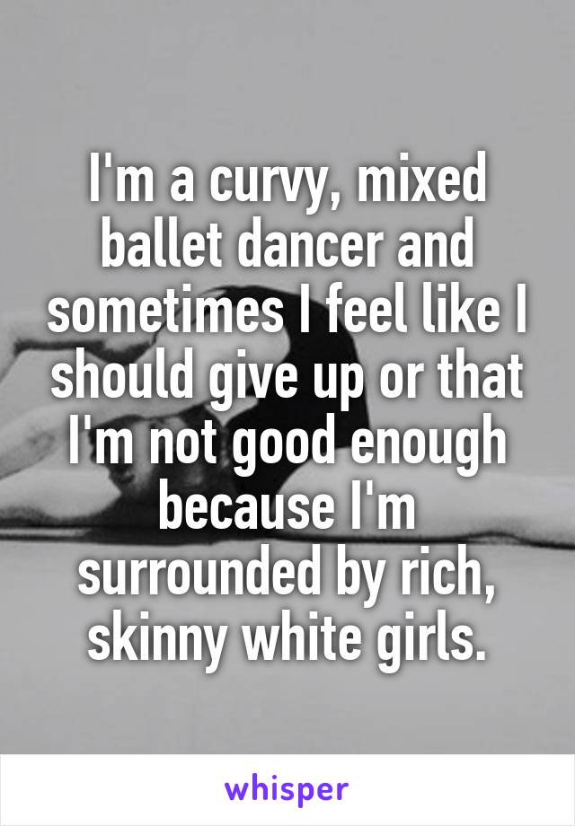 I'm a curvy, mixed ballet dancer and sometimes I feel like I should give up or that I'm not good enough because I'm surrounded by rich, skinny white girls.