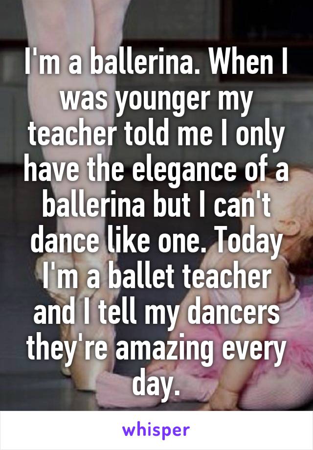 I'm a ballerina. When I was younger my teacher told me I only have the elegance of a ballerina but I can't dance like one. Today I'm a ballet teacher and I tell my dancers they're amazing every day.
