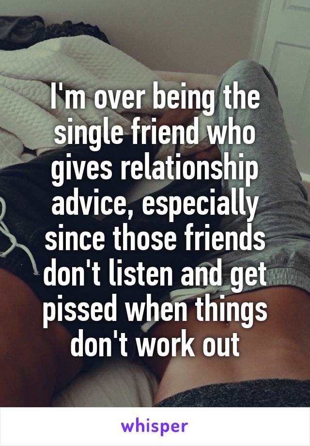 I'm over being the single friend who gives relationship advice, especially since those friends don't listen and get pissed when things don't work out