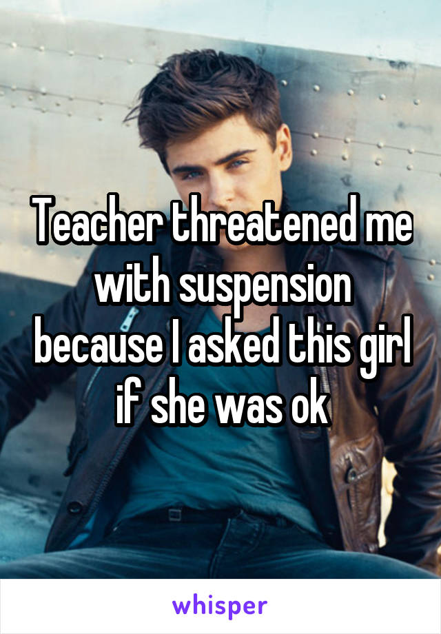 Teacher threatened me with suspension because I asked this girl if she was ok