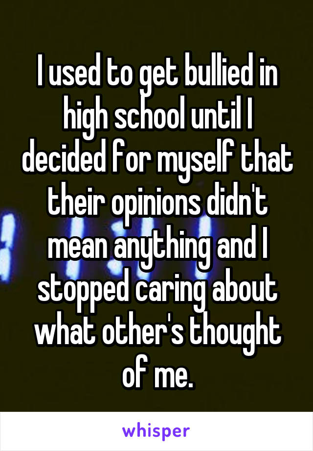 I used to get bullied in high school until I decided for myself that their opinions didn't mean anything and I stopped caring about what other's thought of me.