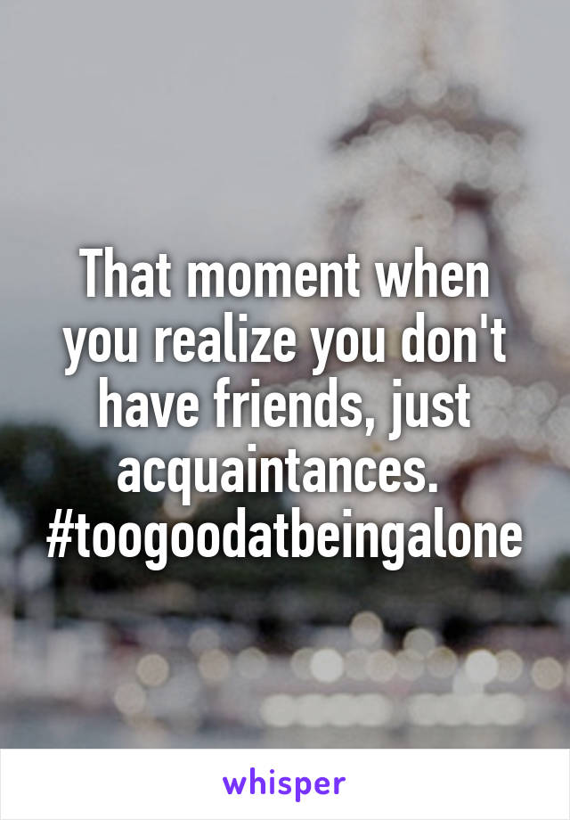 That Moment When You Realize You Don T Have Friends Just Acquaintances Toogoodatbeingalone