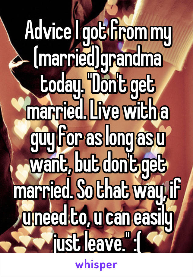 Advice I got from my (married)grandma today. "Don't get married. Live with a guy for as long as u want, but don't get married. So that way, if u need to, u can easily just leave." :(