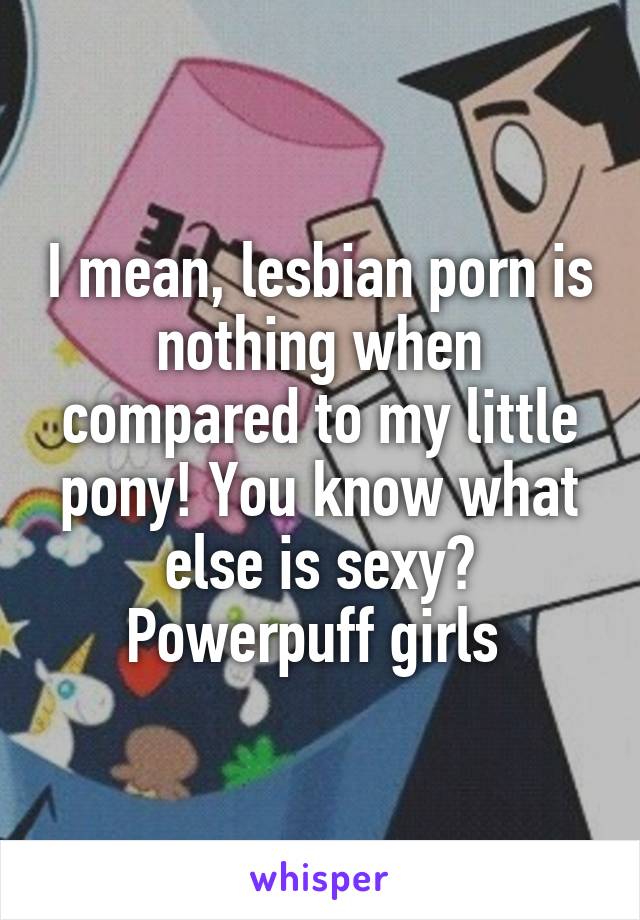 I mean, lesbian porn is nothing when compared to my little ...