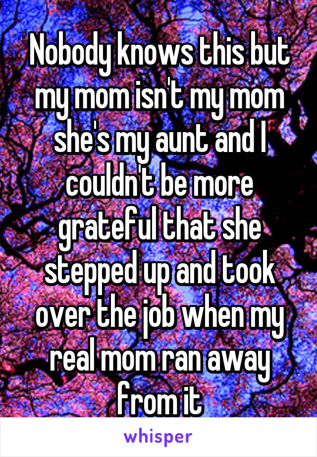 Nobody knows this but my mom isn't my mom she's my aunt and I couldn't be more grateful that she stepped up and took over the job when my real mom ran away from it