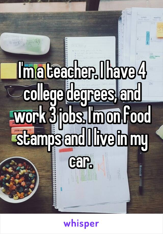 I'm a teacher. I have 4 college degrees, and work 3 jobs. I'm on food stamps and I live in my car. 