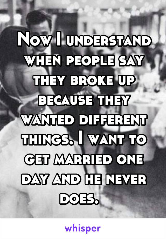 Now I understand when people say they broke up because they wanted different things. I want to get married one day and he never does.  