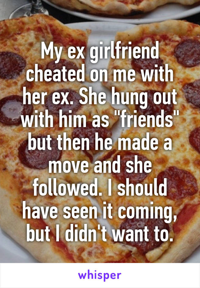 My ex girlfriend cheated on me with her ex. She hung out with him as "friends" but then he made a move and she followed. I should have seen it coming, but I didn't want to.