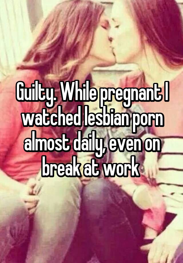 Guilty. While pregnant I watched lesbian porn almost daily ...
