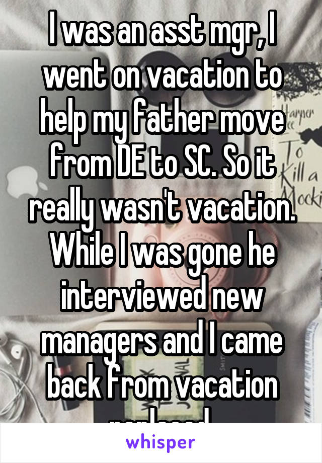 I was an asst mgr, I went on vacation to help my father move from DE to SC. So it really wasn't vacation.
While I was gone he interviewed new managers and I came back from vacation replaced.