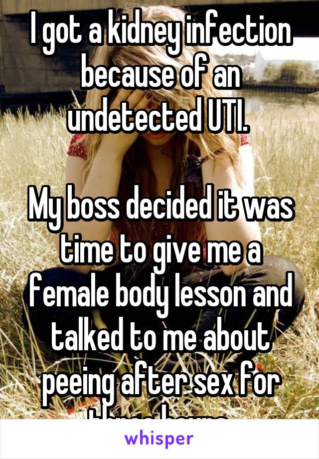I got a kidney infection because of an undetected UTI. 

My boss decided it was time to give me a female body lesson and talked to me about peeing after sex for three hours.