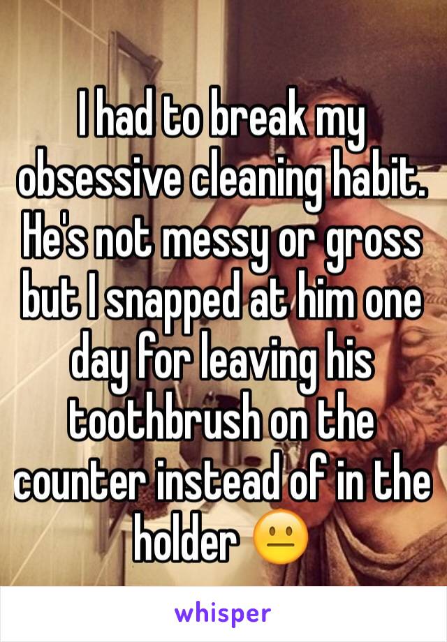 I had to break my obsessive cleaning habit. He's not messy or gross but I snapped at him one day for leaving his toothbrush on the counter instead of in the holder 😐