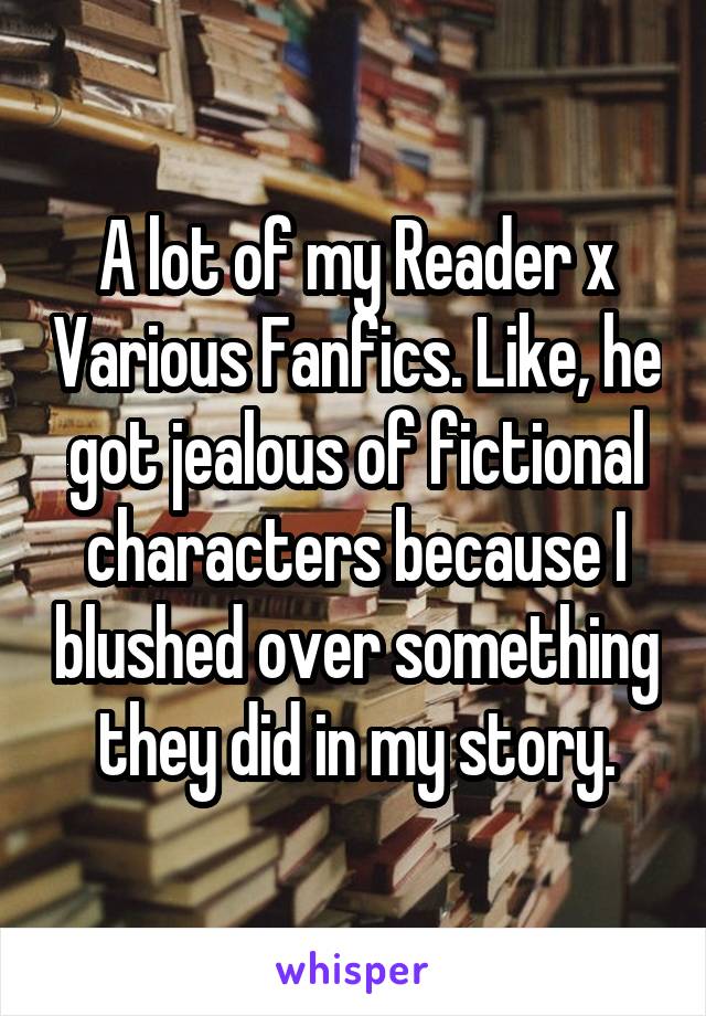 A lot of my Reader x Various Fanfics. Like, he got jealous of fictional characters because I blushed over something they did in my story.