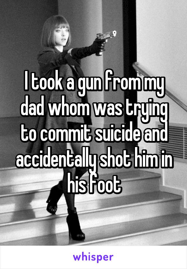 I took a gun from my dad whom was trying to commit suicide and accidentally shot him in his foot