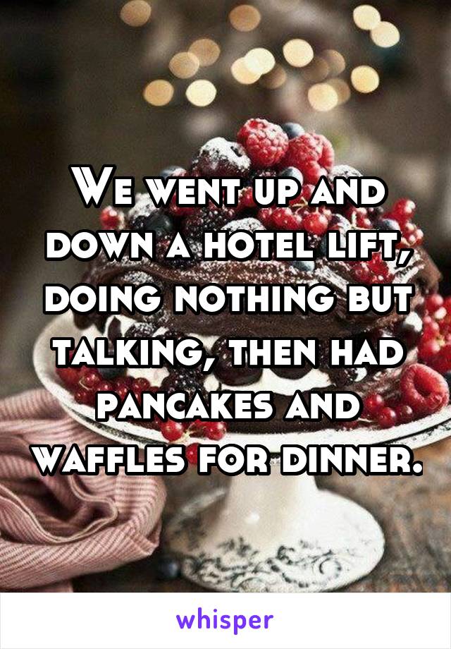 We went up and down a hotel lift, doing nothing but talking, then had pancakes and waffles for dinner.