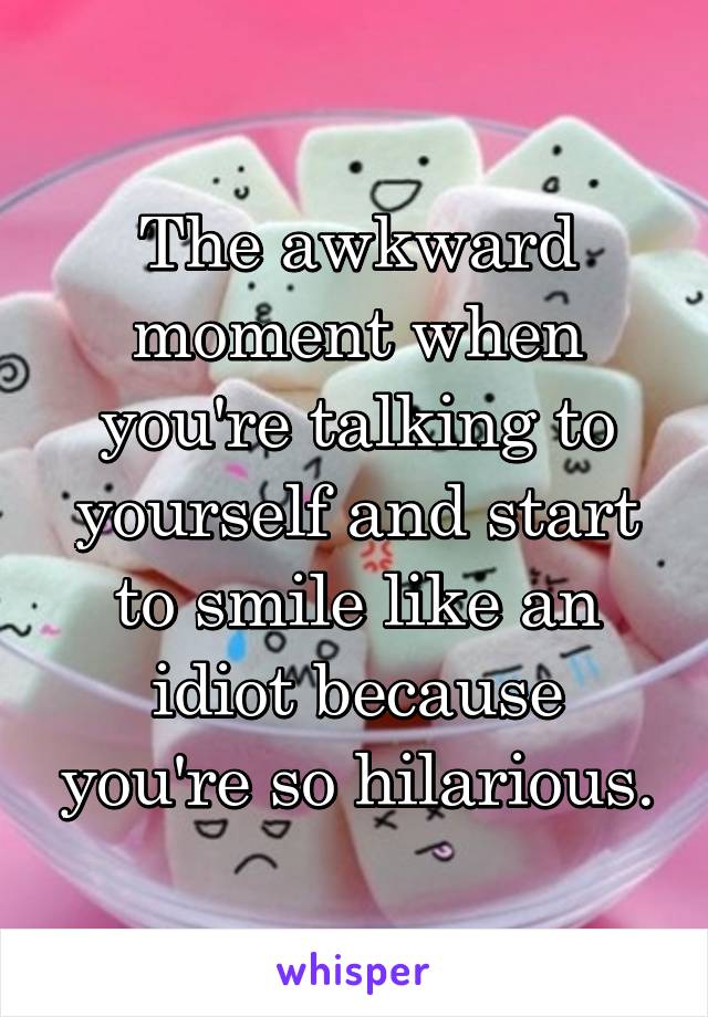 The Awkward Moment When Youre Talking To Yourself And Start To Smile Like An Idiot Because You 