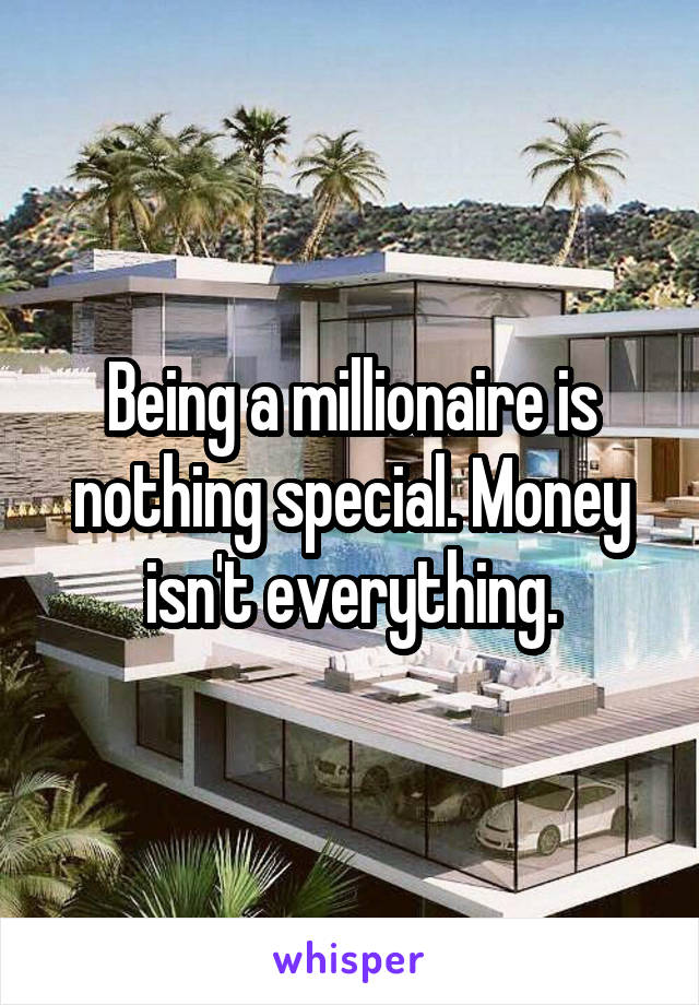 Being a millionaire is nothing special. Money isn't everything.