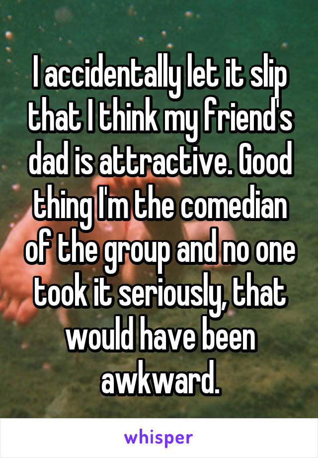 I accidentally let it slip that I think my friend's dad is attractive. Good thing I'm the comedian of the group and no one took it seriously, that would have been awkward.