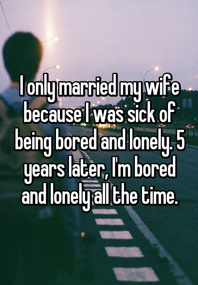 I only married my wife because I was sick of being bored and lonely. 5 years later, I