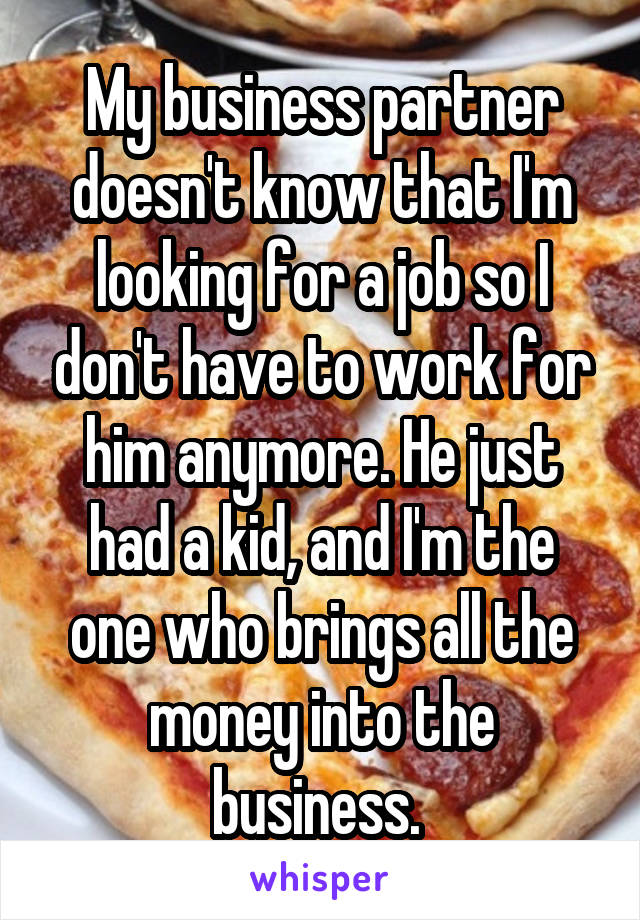 My business partner doesn't know that I'm looking for a job so I don't have to work for him anymore. He just had a kid, and I'm the one who brings all the money into the business. 