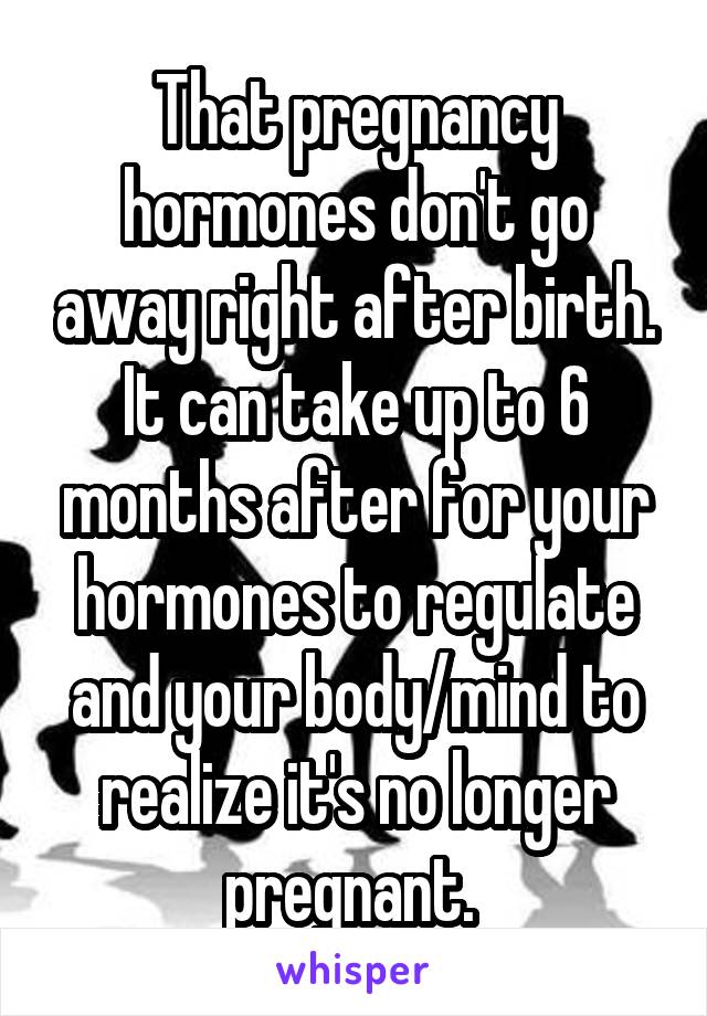 That pregnancy hormones don't go away right after birth. It can take up to 6 months after for your hormones to regulate and your body/mind to realize it's no longer pregnant. 