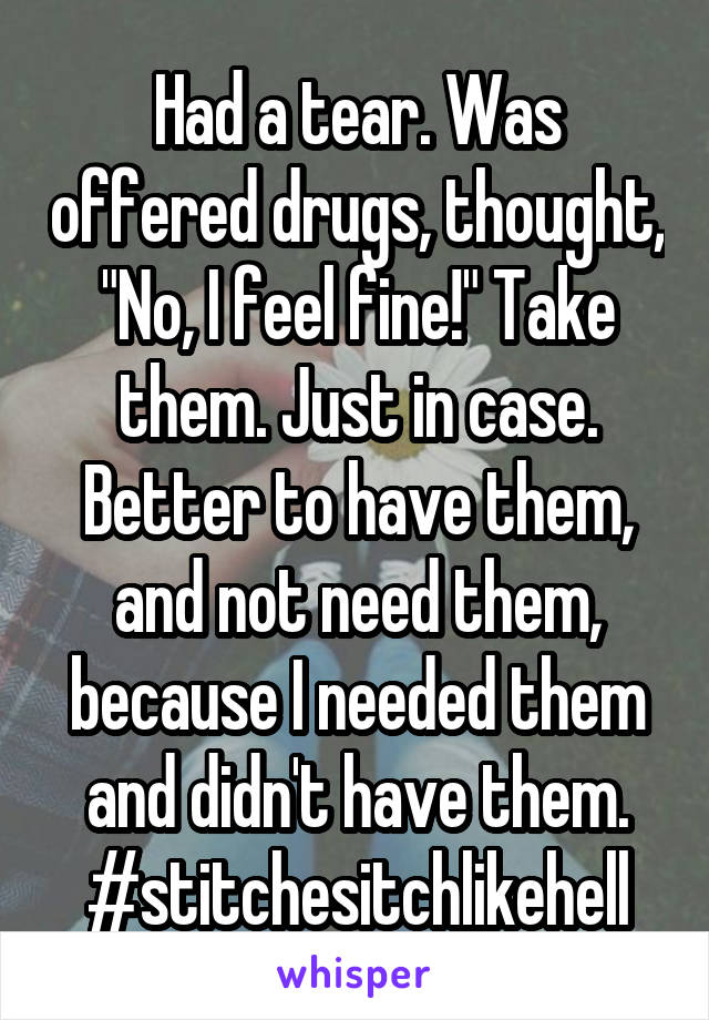 Had a tear. Was offered drugs, thought, "No, I feel fine!" Take them. Just in case. Better to have them, and not need them, because I needed them and didn't have them. #stitchesitchlikehell